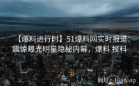 【爆料进行时】51爆料网实时报道：震惊曝光明星隐秘内幕，爆料 报料