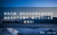 聚焦内幕：某知名时尚博主疑似背后操盘多起代言事件，真实身份引发重重猜测！