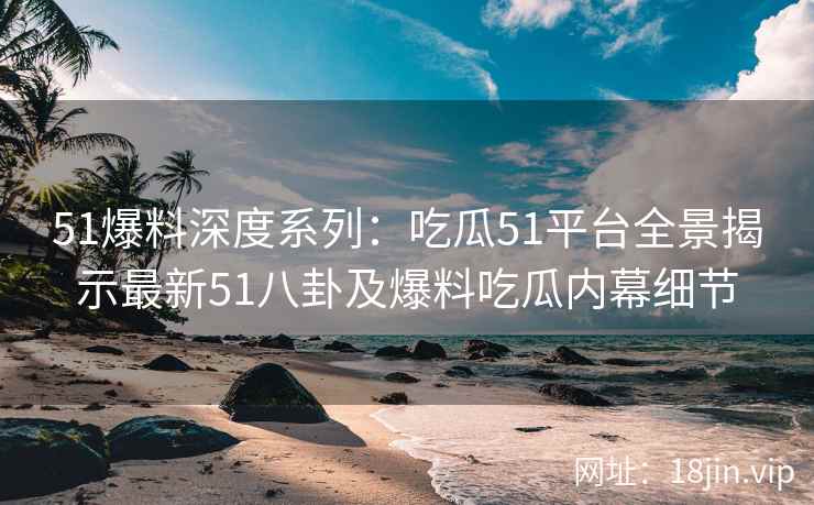 51爆料深度系列：吃瓜51平台全景揭示最新51八卦及爆料吃瓜内幕细节