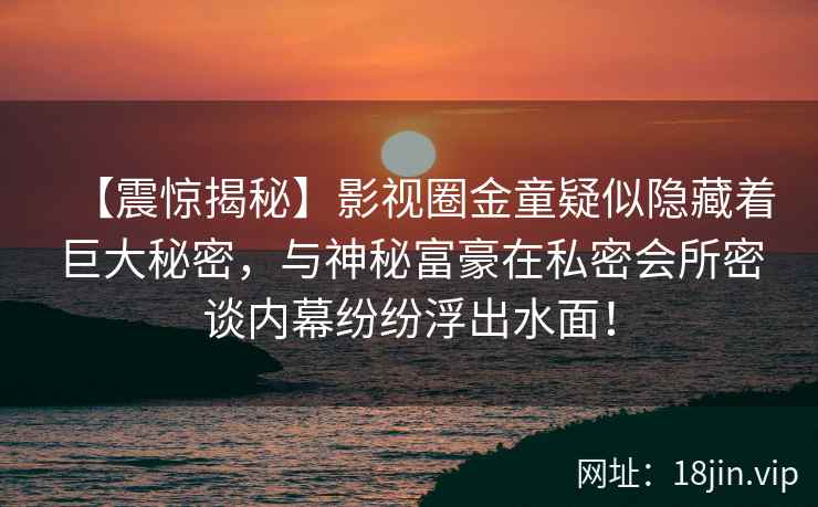 【震惊揭秘】影视圈金童疑似隐藏着巨大秘密，与神秘富豪在私密会所密谈内幕纷纷浮出水面！
