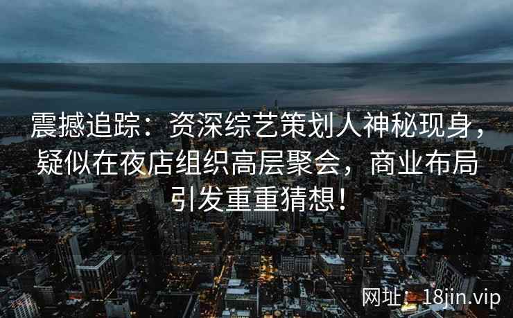 震撼追踪：资深综艺策划人神秘现身，疑似在夜店组织高层聚会，商业布局引发重重猜想！