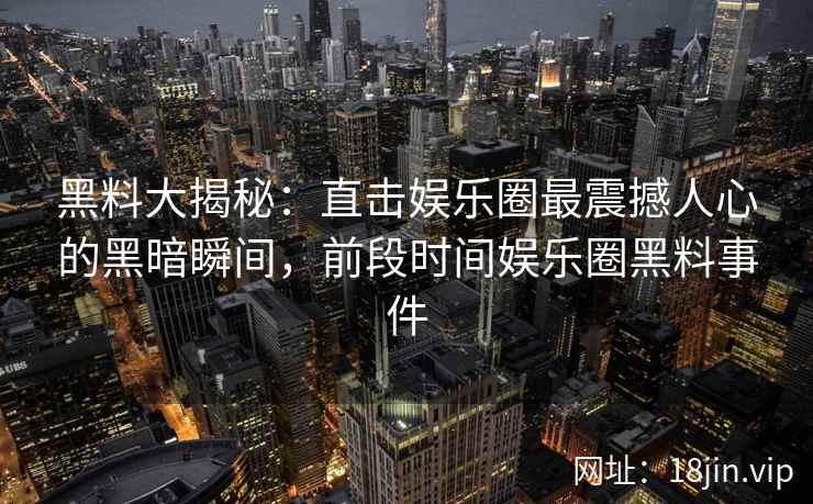 黑料大揭秘：直击娱乐圈最震撼人心的黑暗瞬间，前段时间娱乐圈黑料事件