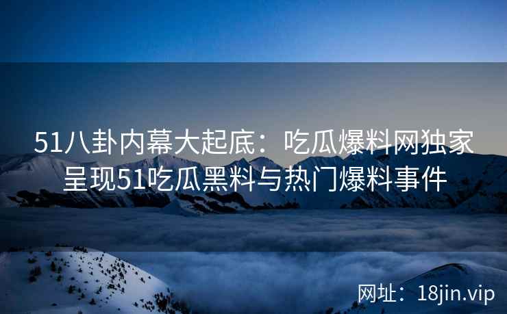 51八卦内幕大起底：吃瓜爆料网独家呈现51吃瓜黑料与热门爆料事件