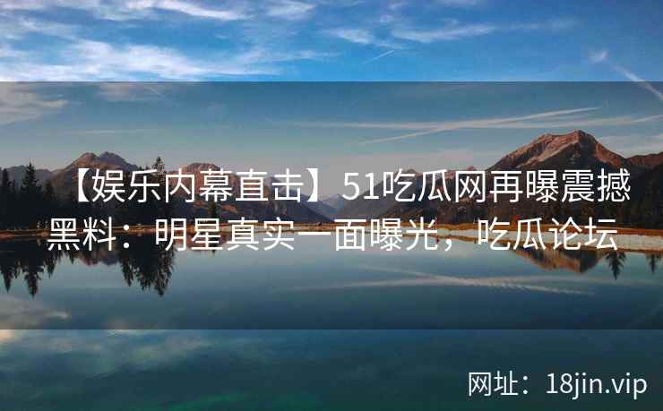 【娱乐内幕直击】51吃瓜网再曝震撼黑料：明星真实一面曝光，吃瓜论坛