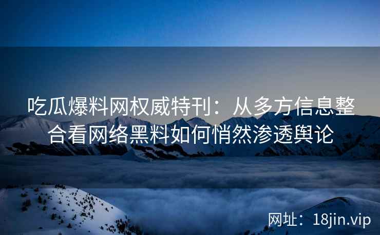 吃瓜爆料网权威特刊：从多方信息整合看网络黑料如何悄然渗透舆论