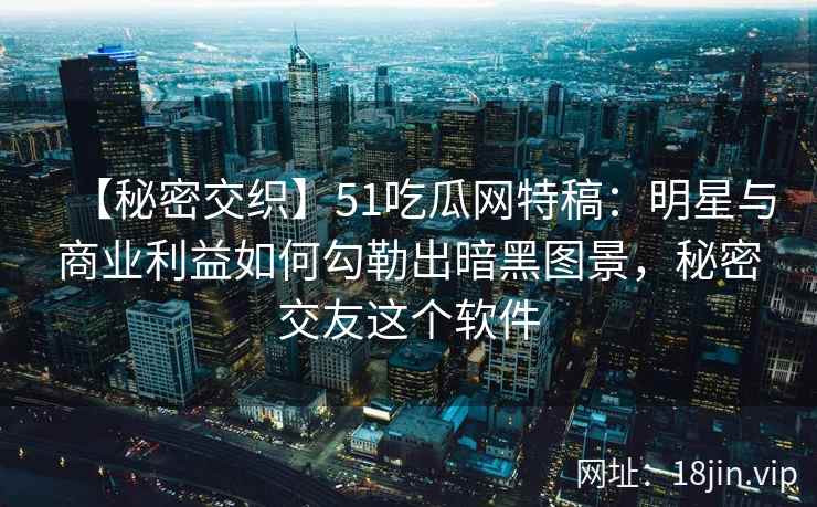 【秘密交织】51吃瓜网特稿：明星与商业利益如何勾勒出暗黑图景，秘密交友这个软件
