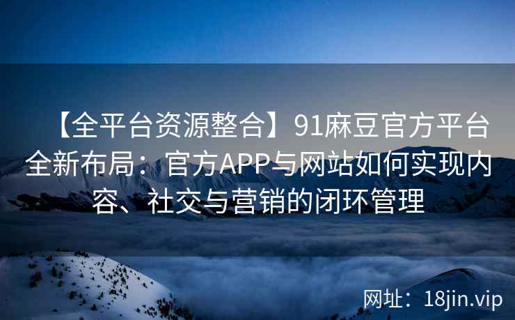 【全平台资源整合】91麻豆官方平台全新布局：官方APP与网站如何实现内容、社交与营销的闭环管理