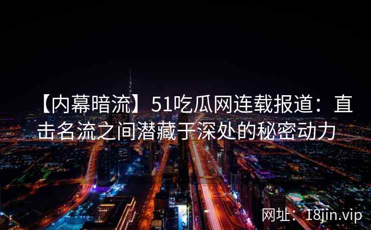 【内幕暗流】51吃瓜网连载报道：直击名流之间潜藏于深处的秘密动力