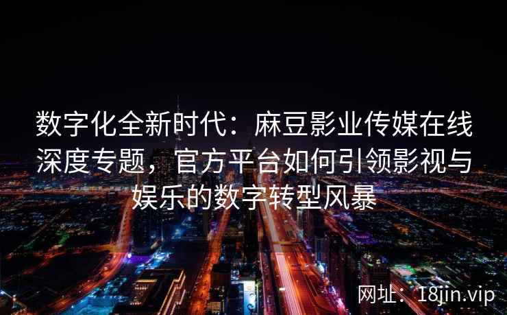 数字化全新时代：麻豆影业传媒在线深度专题，官方平台如何引领影视与娱乐的数字转型风暴
