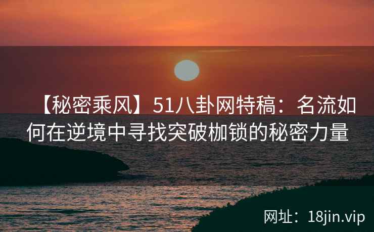 【秘密乘风】51八卦网特稿：名流如何在逆境中寻找突破枷锁的秘密力量