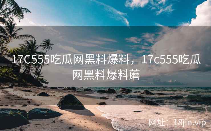 17C555吃瓜网黑料爆料，17c555吃瓜网黑料爆料蘑