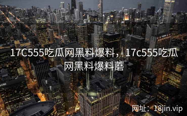 17C555吃瓜网黑料爆料，17c555吃瓜网黑料爆料蘑