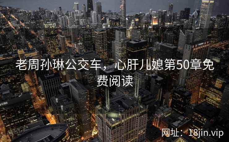 老周孙琳公交车，心肝儿媳第50章免费阅读