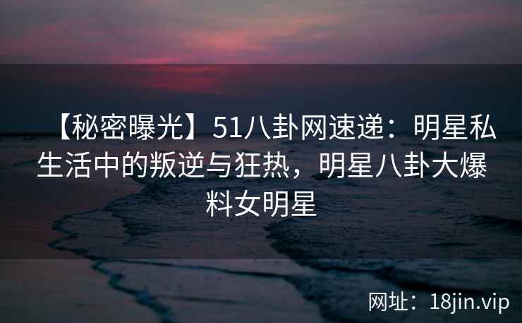 【秘密曝光】51八卦网速递：明星私生活中的叛逆与狂热，明星八卦大爆料女明星
